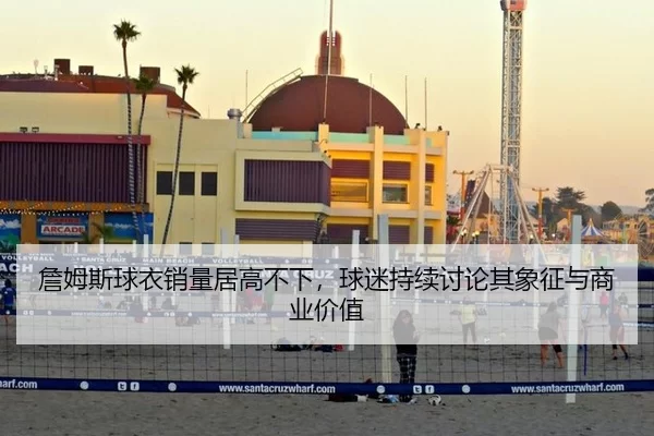 詹姆斯球衣销量居高不下，球迷持续讨论其象征与商业价值